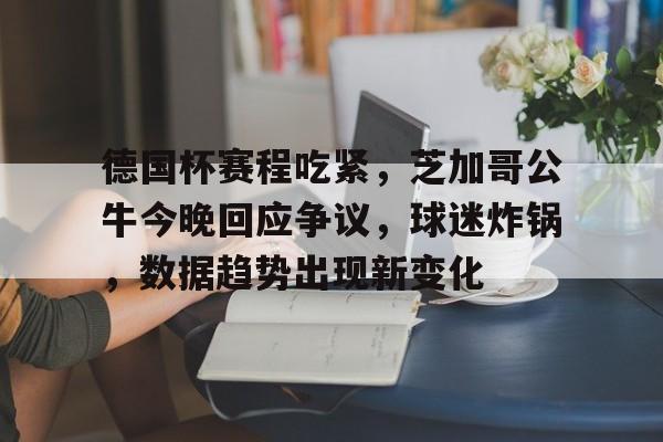 yy易游体育官网入口-德国杯赛程吃紧，芝加哥公牛今晚回应争议，球迷炸锅，数据趋势出现新变化