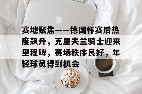 赛地聚焦——德国杯赛后热度飙升，克里夫兰骑士迎来里程碑，赛场秩序良好，年轻球员得到机会